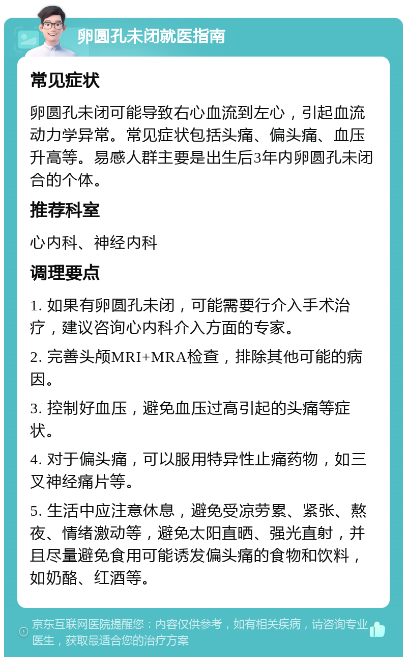 卵圆孔未闭就医指南 常见症状 卵圆孔未闭可能导致右心血流到左心，引起血流动力学异常。常见症状包括头痛、偏头痛、血压升高等。易感人群主要是出生后3年内卵圆孔未闭合的个体。 推荐科室 心内科、神经内科 调理要点 1. 如果有卵圆孔未闭，可能需要行介入手术治疗，建议咨询心内科介入方面的专家。 2. 完善头颅MRI+MRA检查，排除其他可能的病因。 3. 控制好血压，避免血压过高引起的头痛等症状。 4. 对于偏头痛，可以服用特异性止痛药物，如三叉神经痛片等。 5. 生活中应注意休息，避免受凉劳累、紧张、熬夜、情绪激动等，避免太阳直晒、强光直射，并且尽量避免食用可能诱发偏头痛的食物和饮料，如奶酪、红酒等。