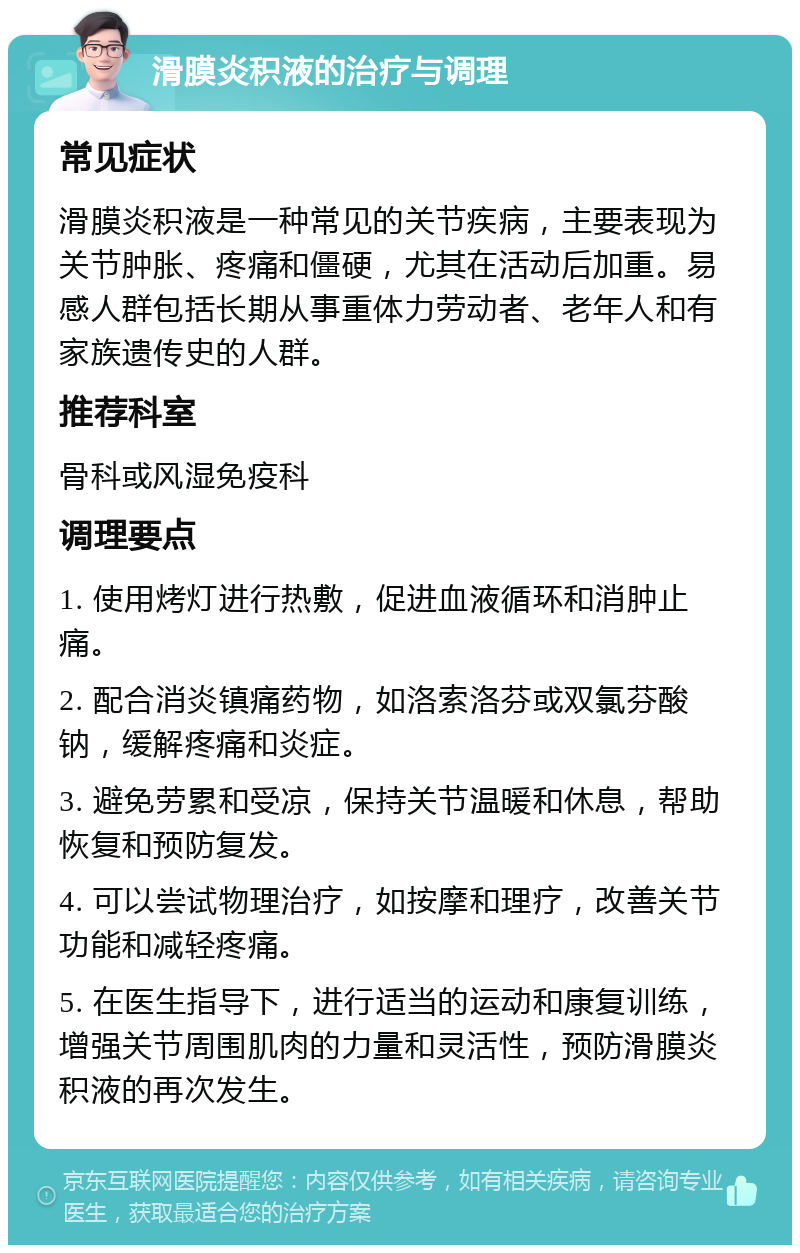 滑膜炎积液的治疗与调理 常见症状 滑膜炎积液是一种常见的关节疾病，主要表现为关节肿胀、疼痛和僵硬，尤其在活动后加重。易感人群包括长期从事重体力劳动者、老年人和有家族遗传史的人群。 推荐科室 骨科或风湿免疫科 调理要点 1. 使用烤灯进行热敷，促进血液循环和消肿止痛。 2. 配合消炎镇痛药物，如洛索洛芬或双氯芬酸钠，缓解疼痛和炎症。 3. 避免劳累和受凉，保持关节温暖和休息，帮助恢复和预防复发。 4. 可以尝试物理治疗，如按摩和理疗，改善关节功能和减轻疼痛。 5. 在医生指导下，进行适当的运动和康复训练，增强关节周围肌肉的力量和灵活性，预防滑膜炎积液的再次发生。