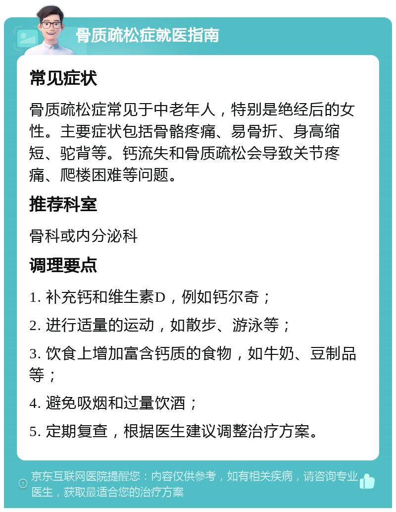 骨质疏松症就医指南 常见症状 骨质疏松症常见于中老年人，特别是绝经后的女性。主要症状包括骨骼疼痛、易骨折、身高缩短、驼背等。钙流失和骨质疏松会导致关节疼痛、爬楼困难等问题。 推荐科室 骨科或内分泌科 调理要点 1. 补充钙和维生素D，例如钙尔奇； 2. 进行适量的运动，如散步、游泳等； 3. 饮食上增加富含钙质的食物，如牛奶、豆制品等； 4. 避免吸烟和过量饮酒； 5. 定期复查，根据医生建议调整治疗方案。