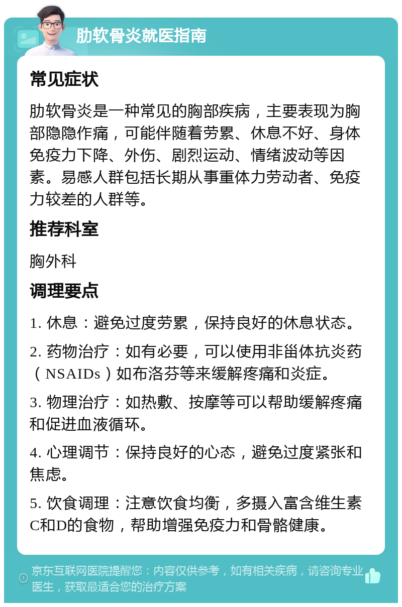 肋软骨炎就医指南 常见症状 肋软骨炎是一种常见的胸部疾病，主要表现为胸部隐隐作痛，可能伴随着劳累、休息不好、身体免疫力下降、外伤、剧烈运动、情绪波动等因素。易感人群包括长期从事重体力劳动者、免疫力较差的人群等。 推荐科室 胸外科 调理要点 1. 休息：避免过度劳累，保持良好的休息状态。 2. 药物治疗：如有必要，可以使用非甾体抗炎药（NSAIDs）如布洛芬等来缓解疼痛和炎症。 3. 物理治疗：如热敷、按摩等可以帮助缓解疼痛和促进血液循环。 4. 心理调节：保持良好的心态，避免过度紧张和焦虑。 5. 饮食调理：注意饮食均衡，多摄入富含维生素C和D的食物，帮助增强免疫力和骨骼健康。