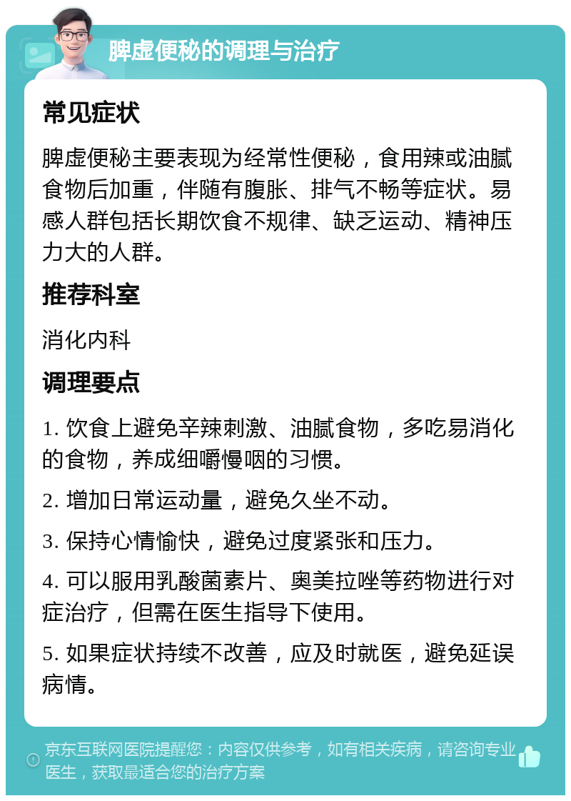 脾虚便秘的调理与治疗 常见症状 脾虚便秘主要表现为经常性便秘，食用辣或油腻食物后加重，伴随有腹胀、排气不畅等症状。易感人群包括长期饮食不规律、缺乏运动、精神压力大的人群。 推荐科室 消化内科 调理要点 1. 饮食上避免辛辣刺激、油腻食物，多吃易消化的食物，养成细嚼慢咽的习惯。 2. 增加日常运动量，避免久坐不动。 3. 保持心情愉快，避免过度紧张和压力。 4. 可以服用乳酸菌素片、奥美拉唑等药物进行对症治疗，但需在医生指导下使用。 5. 如果症状持续不改善，应及时就医，避免延误病情。