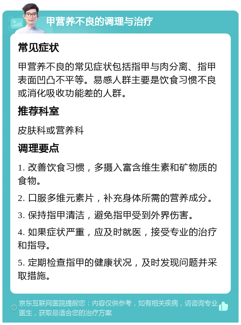 甲营养不良的调理与治疗 常见症状 甲营养不良的常见症状包括指甲与肉分离、指甲表面凹凸不平等。易感人群主要是饮食习惯不良或消化吸收功能差的人群。 推荐科室 皮肤科或营养科 调理要点 1. 改善饮食习惯，多摄入富含维生素和矿物质的食物。 2. 口服多维元素片，补充身体所需的营养成分。 3. 保持指甲清洁，避免指甲受到外界伤害。 4. 如果症状严重，应及时就医，接受专业的治疗和指导。 5. 定期检查指甲的健康状况，及时发现问题并采取措施。