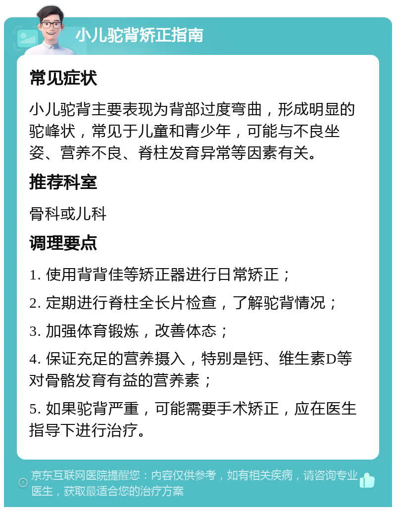 小儿驼背矫正指南 常见症状 小儿驼背主要表现为背部过度弯曲，形成明显的驼峰状，常见于儿童和青少年，可能与不良坐姿、营养不良、脊柱发育异常等因素有关。 推荐科室 骨科或儿科 调理要点 1. 使用背背佳等矫正器进行日常矫正； 2. 定期进行脊柱全长片检查，了解驼背情况； 3. 加强体育锻炼，改善体态； 4. 保证充足的营养摄入，特别是钙、维生素D等对骨骼发育有益的营养素； 5. 如果驼背严重，可能需要手术矫正，应在医生指导下进行治疗。