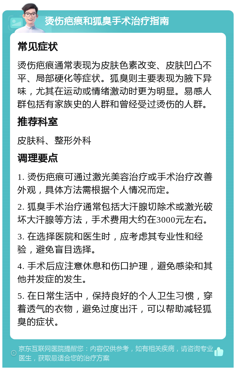 烫伤疤痕和狐臭手术治疗指南 常见症状 烫伤疤痕通常表现为皮肤色素改变、皮肤凹凸不平、局部硬化等症状。狐臭则主要表现为腋下异味，尤其在运动或情绪激动时更为明显。易感人群包括有家族史的人群和曾经受过烫伤的人群。 推荐科室 皮肤科、整形外科 调理要点 1. 烫伤疤痕可通过激光美容治疗或手术治疗改善外观，具体方法需根据个人情况而定。 2. 狐臭手术治疗通常包括大汗腺切除术或激光破坏大汗腺等方法，手术费用大约在3000元左右。 3. 在选择医院和医生时，应考虑其专业性和经验，避免盲目选择。 4. 手术后应注意休息和伤口护理，避免感染和其他并发症的发生。 5. 在日常生活中，保持良好的个人卫生习惯，穿着透气的衣物，避免过度出汗，可以帮助减轻狐臭的症状。