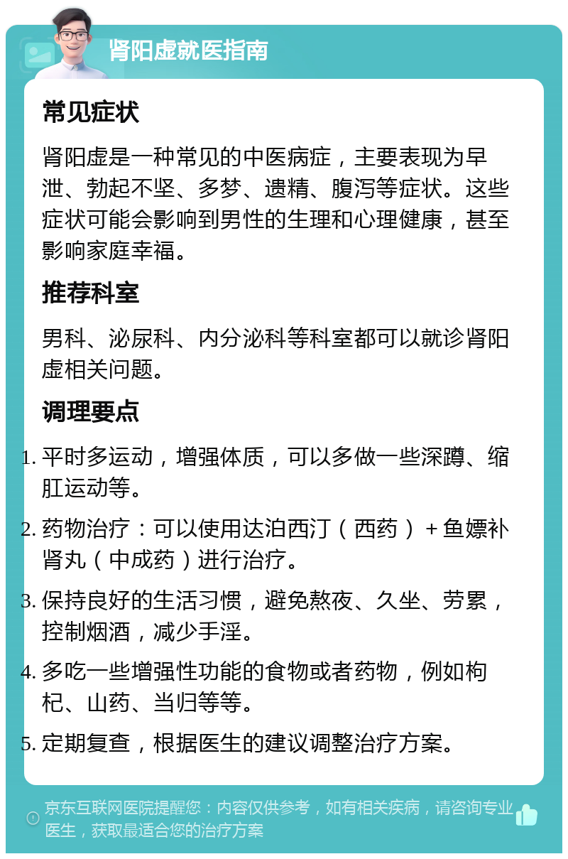 肾阳虚就医指南 常见症状 肾阳虚是一种常见的中医病症，主要表现为早泄、勃起不坚、多梦、遗精、腹泻等症状。这些症状可能会影响到男性的生理和心理健康，甚至影响家庭幸福。 推荐科室 男科、泌尿科、内分泌科等科室都可以就诊肾阳虚相关问题。 调理要点 平时多运动，增强体质，可以多做一些深蹲、缩肛运动等。 药物治疗：可以使用达泊西汀（西药）＋鱼嫖补肾丸（中成药）进行治疗。 保持良好的生活习惯，避免熬夜、久坐、劳累，控制烟酒，减少手淫。 多吃一些增强性功能的食物或者药物，例如枸杞、山药、当归等等。 定期复查，根据医生的建议调整治疗方案。