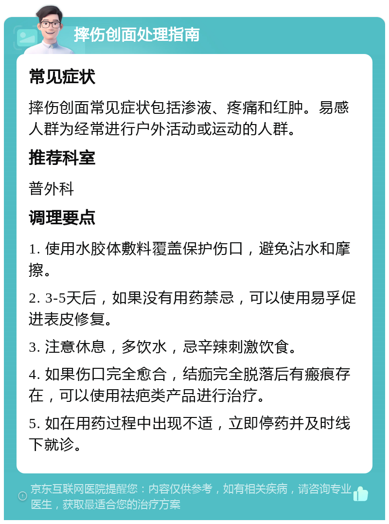 摔伤创面处理指南 常见症状 摔伤创面常见症状包括渗液、疼痛和红肿。易感人群为经常进行户外活动或运动的人群。 推荐科室 普外科 调理要点 1. 使用水胶体敷料覆盖保护伤口，避免沾水和摩擦。 2. 3-5天后，如果没有用药禁忌，可以使用易孚促进表皮修复。 3. 注意休息，多饮水，忌辛辣刺激饮食。 4. 如果伤口完全愈合，结痂完全脱落后有瘢痕存在，可以使用祛疤类产品进行治疗。 5. 如在用药过程中出现不适，立即停药并及时线下就诊。