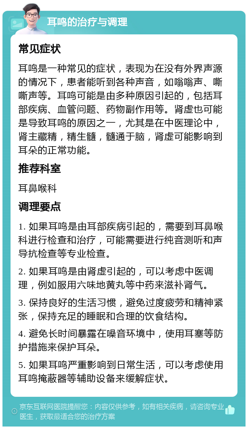 耳鸣的治疗与调理 常见症状 耳鸣是一种常见的症状，表现为在没有外界声源的情况下，患者能听到各种声音，如嗡嗡声、嘶嘶声等。耳鸣可能是由多种原因引起的，包括耳部疾病、血管问题、药物副作用等。肾虚也可能是导致耳鸣的原因之一，尤其是在中医理论中，肾主藏精，精生髓，髓通于脑，肾虚可能影响到耳朵的正常功能。 推荐科室 耳鼻喉科 调理要点 1. 如果耳鸣是由耳部疾病引起的，需要到耳鼻喉科进行检查和治疗，可能需要进行纯音测听和声导抗检查等专业检查。 2. 如果耳鸣是由肾虚引起的，可以考虑中医调理，例如服用六味地黄丸等中药来滋补肾气。 3. 保持良好的生活习惯，避免过度疲劳和精神紧张，保持充足的睡眠和合理的饮食结构。 4. 避免长时间暴露在噪音环境中，使用耳塞等防护措施来保护耳朵。 5. 如果耳鸣严重影响到日常生活，可以考虑使用耳鸣掩蔽器等辅助设备来缓解症状。