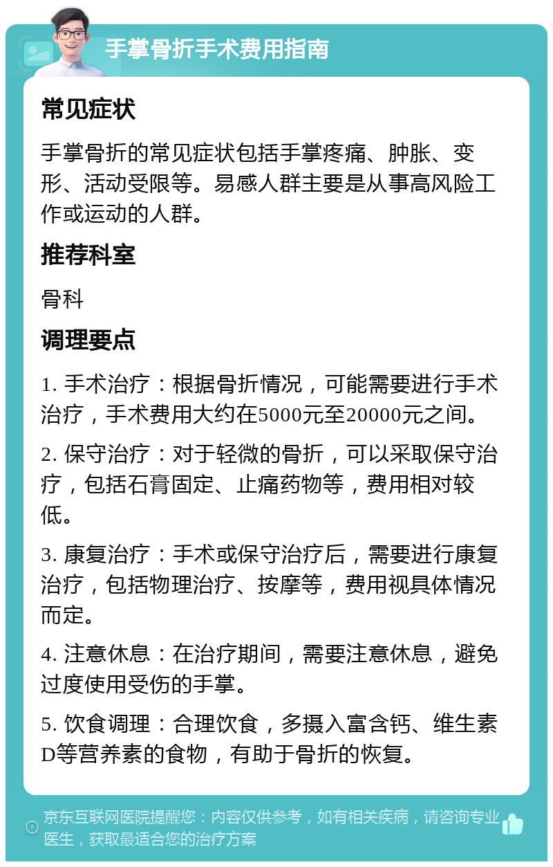 手掌骨折手术费用指南 常见症状 手掌骨折的常见症状包括手掌疼痛、肿胀、变形、活动受限等。易感人群主要是从事高风险工作或运动的人群。 推荐科室 骨科 调理要点 1. 手术治疗：根据骨折情况，可能需要进行手术治疗，手术费用大约在5000元至20000元之间。 2. 保守治疗：对于轻微的骨折，可以采取保守治疗，包括石膏固定、止痛药物等，费用相对较低。 3. 康复治疗：手术或保守治疗后，需要进行康复治疗，包括物理治疗、按摩等，费用视具体情况而定。 4. 注意休息：在治疗期间，需要注意休息，避免过度使用受伤的手掌。 5. 饮食调理：合理饮食，多摄入富含钙、维生素D等营养素的食物，有助于骨折的恢复。