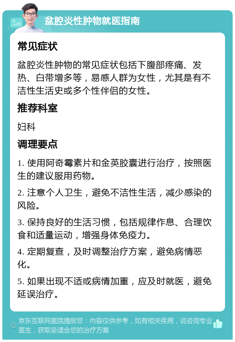 盆腔炎性肿物就医指南 常见症状 盆腔炎性肿物的常见症状包括下腹部疼痛、发热、白带增多等，易感人群为女性，尤其是有不洁性生活史或多个性伴侣的女性。 推荐科室 妇科 调理要点 1. 使用阿奇霉素片和金英胶囊进行治疗，按照医生的建议服用药物。 2. 注意个人卫生，避免不洁性生活，减少感染的风险。 3. 保持良好的生活习惯，包括规律作息、合理饮食和适量运动，增强身体免疫力。 4. 定期复查，及时调整治疗方案，避免病情恶化。 5. 如果出现不适或病情加重，应及时就医，避免延误治疗。