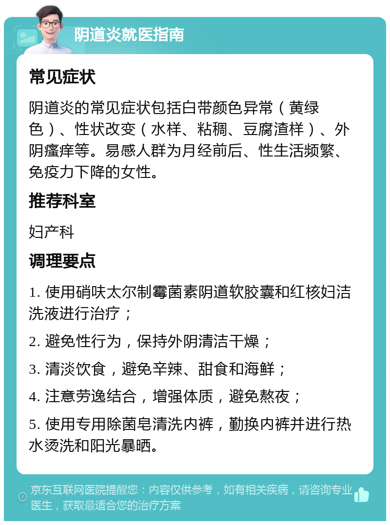 阴道炎就医指南 常见症状 阴道炎的常见症状包括白带颜色异常（黄绿色）、性状改变（水样、粘稠、豆腐渣样）、外阴瘙痒等。易感人群为月经前后、性生活频繁、免疫力下降的女性。 推荐科室 妇产科 调理要点 1. 使用硝呋太尔制霉菌素阴道软胶囊和红核妇洁洗液进行治疗； 2. 避免性行为，保持外阴清洁干燥； 3. 清淡饮食，避免辛辣、甜食和海鲜； 4. 注意劳逸结合，增强体质，避免熬夜； 5. 使用专用除菌皂清洗内裤，勤换内裤并进行热水烫洗和阳光暴晒。