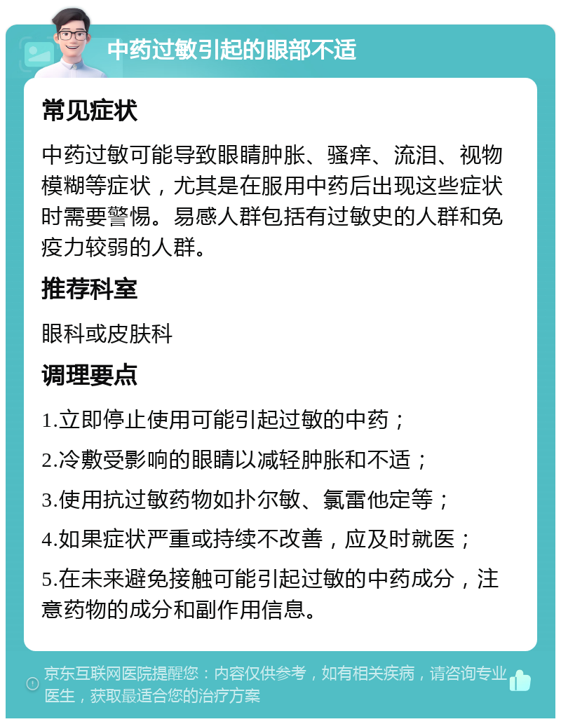 中药过敏引起的眼部不适 常见症状 中药过敏可能导致眼睛肿胀、骚痒、流泪、视物模糊等症状，尤其是在服用中药后出现这些症状时需要警惕。易感人群包括有过敏史的人群和免疫力较弱的人群。 推荐科室 眼科或皮肤科 调理要点 1.立即停止使用可能引起过敏的中药； 2.冷敷受影响的眼睛以减轻肿胀和不适； 3.使用抗过敏药物如扑尔敏、氯雷他定等； 4.如果症状严重或持续不改善，应及时就医； 5.在未来避免接触可能引起过敏的中药成分，注意药物的成分和副作用信息。