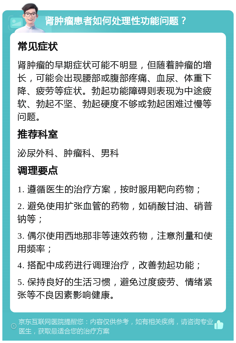 肾肿瘤患者如何处理性功能问题？ 常见症状 肾肿瘤的早期症状可能不明显，但随着肿瘤的增长，可能会出现腰部或腹部疼痛、血尿、体重下降、疲劳等症状。勃起功能障碍则表现为中途疲软、勃起不坚、勃起硬度不够或勃起困难过慢等问题。 推荐科室 泌尿外科、肿瘤科、男科 调理要点 1. 遵循医生的治疗方案，按时服用靶向药物； 2. 避免使用扩张血管的药物，如硝酸甘油、硝普钠等； 3. 偶尔使用西地那非等速效药物，注意剂量和使用频率； 4. 搭配中成药进行调理治疗，改善勃起功能； 5. 保持良好的生活习惯，避免过度疲劳、情绪紧张等不良因素影响健康。