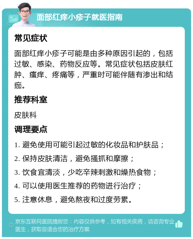 面部红痒小疹子就医指南 常见症状 面部红痒小疹子可能是由多种原因引起的，包括过敏、感染、药物反应等。常见症状包括皮肤红肿、瘙痒、疼痛等，严重时可能伴随有渗出和结痂。 推荐科室 皮肤科 调理要点 1. 避免使用可能引起过敏的化妆品和护肤品； 2. 保持皮肤清洁，避免搔抓和摩擦； 3. 饮食宜清淡，少吃辛辣刺激和燥热食物； 4. 可以使用医生推荐的药物进行治疗； 5. 注意休息，避免熬夜和过度劳累。