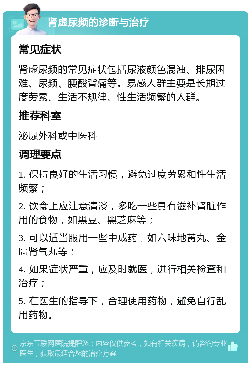 肾虚尿频的诊断与治疗 常见症状 肾虚尿频的常见症状包括尿液颜色混浊、排尿困难、尿频、腰酸背痛等。易感人群主要是长期过度劳累、生活不规律、性生活频繁的人群。 推荐科室 泌尿外科或中医科 调理要点 1. 保持良好的生活习惯，避免过度劳累和性生活频繁； 2. 饮食上应注意清淡，多吃一些具有滋补肾脏作用的食物，如黑豆、黑芝麻等； 3. 可以适当服用一些中成药，如六味地黄丸、金匮肾气丸等； 4. 如果症状严重，应及时就医，进行相关检查和治疗； 5. 在医生的指导下，合理使用药物，避免自行乱用药物。