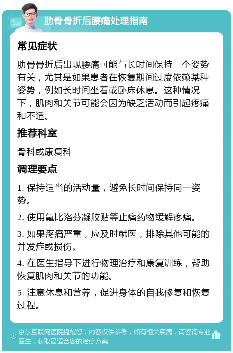 肋骨骨折后腰痛处理指南 常见症状 肋骨骨折后出现腰痛可能与长时间保持一个姿势有关，尤其是如果患者在恢复期间过度依赖某种姿势，例如长时间坐着或卧床休息。这种情况下，肌肉和关节可能会因为缺乏活动而引起疼痛和不适。 推荐科室 骨科或康复科 调理要点 1. 保持适当的活动量，避免长时间保持同一姿势。 2. 使用氟比洛芬凝胶贴等止痛药物缓解疼痛。 3. 如果疼痛严重，应及时就医，排除其他可能的并发症或损伤。 4. 在医生指导下进行物理治疗和康复训练，帮助恢复肌肉和关节的功能。 5. 注意休息和营养，促进身体的自我修复和恢复过程。