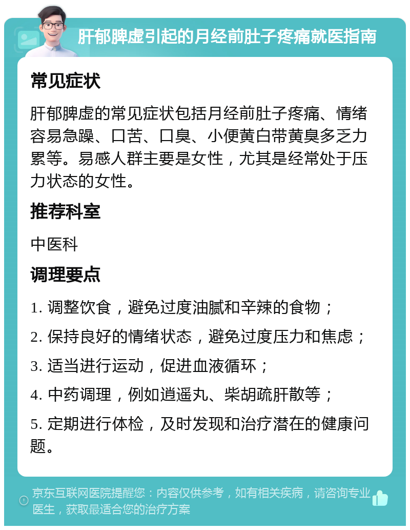 肝郁脾虚引起的月经前肚子疼痛就医指南 常见症状 肝郁脾虚的常见症状包括月经前肚子疼痛、情绪容易急躁、口苦、口臭、小便黄白带黄臭多乏力累等。易感人群主要是女性，尤其是经常处于压力状态的女性。 推荐科室 中医科 调理要点 1. 调整饮食，避免过度油腻和辛辣的食物； 2. 保持良好的情绪状态，避免过度压力和焦虑； 3. 适当进行运动，促进血液循环； 4. 中药调理，例如逍遥丸、柴胡疏肝散等； 5. 定期进行体检，及时发现和治疗潜在的健康问题。