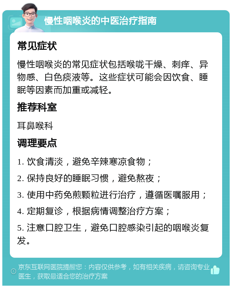 慢性咽喉炎的中医治疗指南 常见症状 慢性咽喉炎的常见症状包括喉咙干燥、刺痒、异物感、白色痰液等。这些症状可能会因饮食、睡眠等因素而加重或减轻。 推荐科室 耳鼻喉科 调理要点 1. 饮食清淡，避免辛辣寒凉食物； 2. 保持良好的睡眠习惯，避免熬夜； 3. 使用中药免煎颗粒进行治疗，遵循医嘱服用； 4. 定期复诊，根据病情调整治疗方案； 5. 注意口腔卫生，避免口腔感染引起的咽喉炎复发。