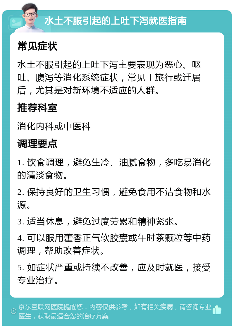 水土不服引起的上吐下泻就医指南 常见症状 水土不服引起的上吐下泻主要表现为恶心、呕吐、腹泻等消化系统症状，常见于旅行或迁居后，尤其是对新环境不适应的人群。 推荐科室 消化内科或中医科 调理要点 1. 饮食调理，避免生冷、油腻食物，多吃易消化的清淡食物。 2. 保持良好的卫生习惯，避免食用不洁食物和水源。 3. 适当休息，避免过度劳累和精神紧张。 4. 可以服用藿香正气软胶囊或午时茶颗粒等中药调理，帮助改善症状。 5. 如症状严重或持续不改善，应及时就医，接受专业治疗。