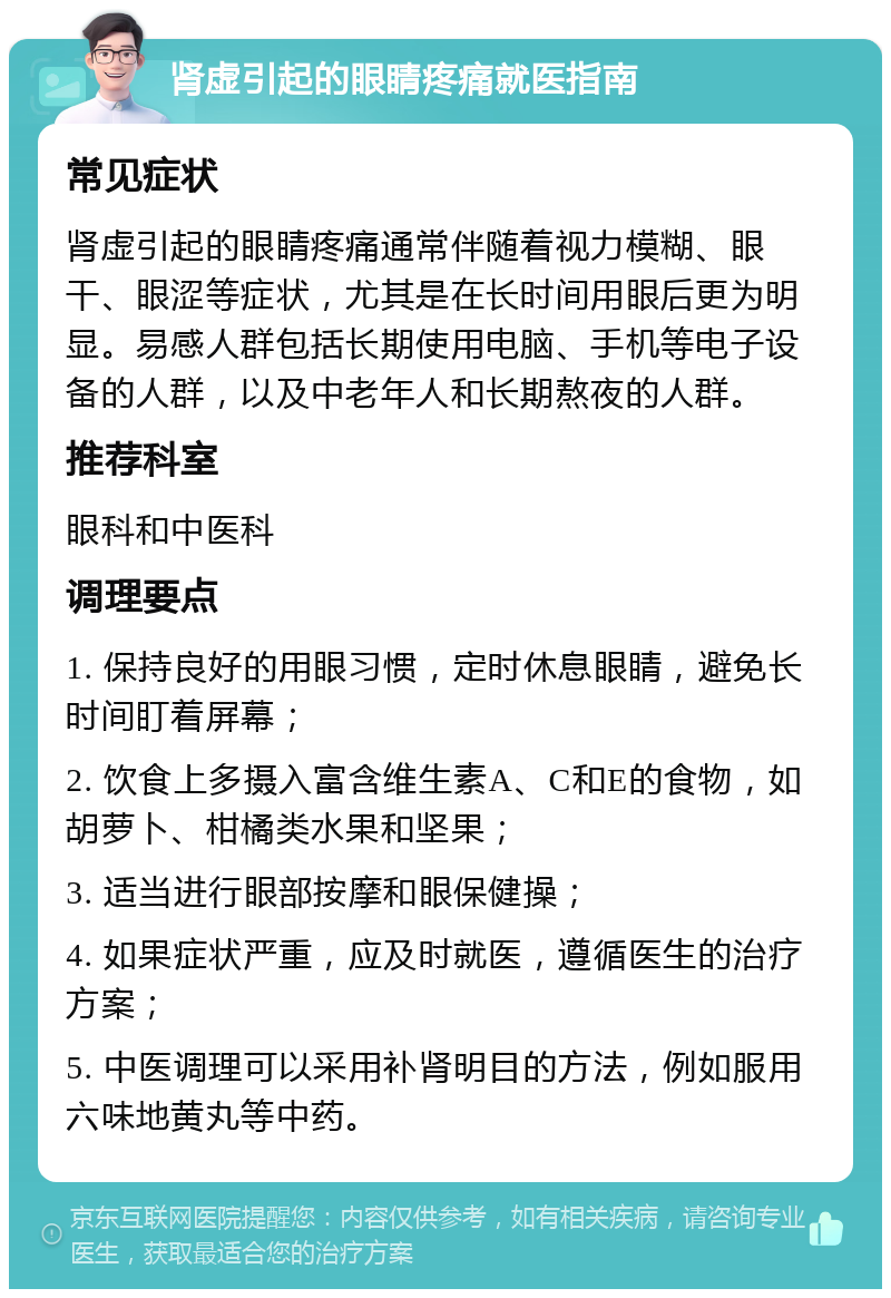 肾虚引起的眼睛疼痛就医指南 常见症状 肾虚引起的眼睛疼痛通常伴随着视力模糊、眼干、眼涩等症状，尤其是在长时间用眼后更为明显。易感人群包括长期使用电脑、手机等电子设备的人群，以及中老年人和长期熬夜的人群。 推荐科室 眼科和中医科 调理要点 1. 保持良好的用眼习惯，定时休息眼睛，避免长时间盯着屏幕； 2. 饮食上多摄入富含维生素A、C和E的食物，如胡萝卜、柑橘类水果和坚果； 3. 适当进行眼部按摩和眼保健操； 4. 如果症状严重，应及时就医，遵循医生的治疗方案； 5. 中医调理可以采用补肾明目的方法，例如服用六味地黄丸等中药。