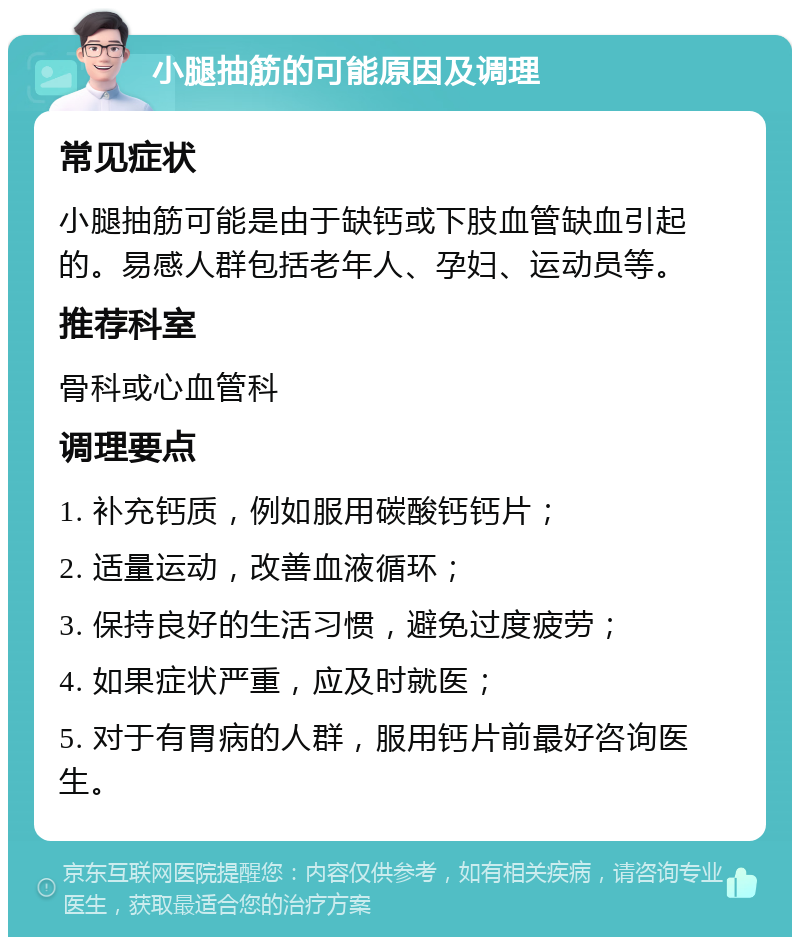 小腿抽筋的可能原因及调理 常见症状 小腿抽筋可能是由于缺钙或下肢血管缺血引起的。易感人群包括老年人、孕妇、运动员等。 推荐科室 骨科或心血管科 调理要点 1. 补充钙质，例如服用碳酸钙钙片； 2. 适量运动，改善血液循环； 3. 保持良好的生活习惯，避免过度疲劳； 4. 如果症状严重，应及时就医； 5. 对于有胃病的人群，服用钙片前最好咨询医生。