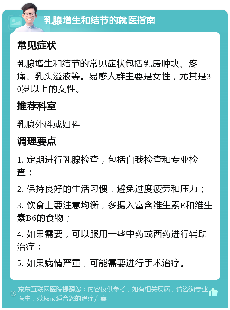 乳腺增生和结节的就医指南 常见症状 乳腺增生和结节的常见症状包括乳房肿块、疼痛、乳头溢液等。易感人群主要是女性，尤其是30岁以上的女性。 推荐科室 乳腺外科或妇科 调理要点 1. 定期进行乳腺检查，包括自我检查和专业检查； 2. 保持良好的生活习惯，避免过度疲劳和压力； 3. 饮食上要注意均衡，多摄入富含维生素E和维生素B6的食物； 4. 如果需要，可以服用一些中药或西药进行辅助治疗； 5. 如果病情严重，可能需要进行手术治疗。