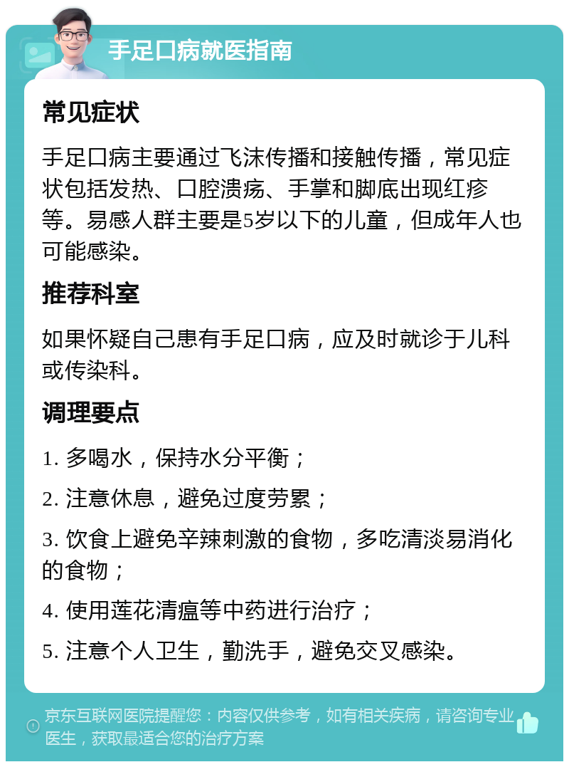 手足口病就医指南 常见症状 手足口病主要通过飞沫传播和接触传播，常见症状包括发热、口腔溃疡、手掌和脚底出现红疹等。易感人群主要是5岁以下的儿童，但成年人也可能感染。 推荐科室 如果怀疑自己患有手足口病，应及时就诊于儿科或传染科。 调理要点 1. 多喝水，保持水分平衡； 2. 注意休息，避免过度劳累； 3. 饮食上避免辛辣刺激的食物，多吃清淡易消化的食物； 4. 使用莲花清瘟等中药进行治疗； 5. 注意个人卫生，勤洗手，避免交叉感染。