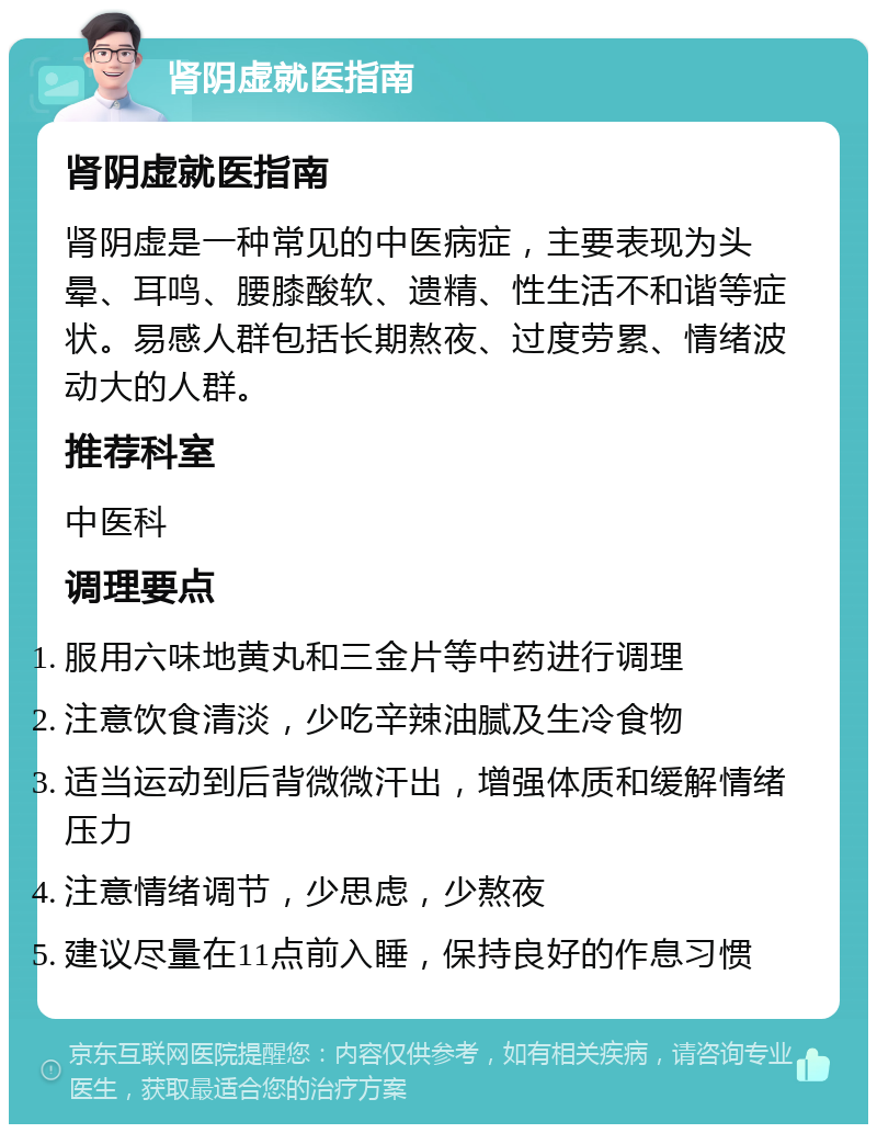 肾阴虚就医指南 肾阴虚就医指南 肾阴虚是一种常见的中医病症，主要表现为头晕、耳鸣、腰膝酸软、遗精、性生活不和谐等症状。易感人群包括长期熬夜、过度劳累、情绪波动大的人群。 推荐科室 中医科 调理要点 服用六味地黄丸和三金片等中药进行调理 注意饮食清淡，少吃辛辣油腻及生冷食物 适当运动到后背微微汗出，增强体质和缓解情绪压力 注意情绪调节，少思虑，少熬夜 建议尽量在11点前入睡，保持良好的作息习惯