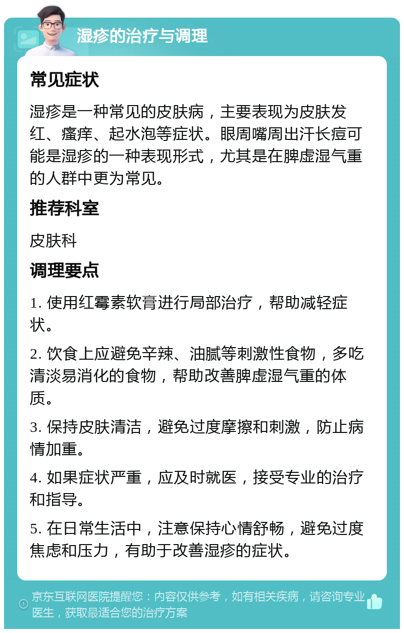 湿疹的治疗与调理 常见症状 湿疹是一种常见的皮肤病，主要表现为皮肤发红、瘙痒、起水泡等症状。眼周嘴周出汗长痘可能是湿疹的一种表现形式，尤其是在脾虚湿气重的人群中更为常见。 推荐科室 皮肤科 调理要点 1. 使用红霉素软膏进行局部治疗，帮助减轻症状。 2. 饮食上应避免辛辣、油腻等刺激性食物，多吃清淡易消化的食物，帮助改善脾虚湿气重的体质。 3. 保持皮肤清洁，避免过度摩擦和刺激，防止病情加重。 4. 如果症状严重，应及时就医，接受专业的治疗和指导。 5. 在日常生活中，注意保持心情舒畅，避免过度焦虑和压力，有助于改善湿疹的症状。