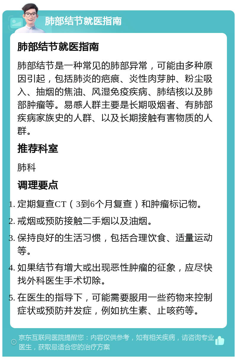 肺部结节就医指南 肺部结节就医指南 肺部结节是一种常见的肺部异常，可能由多种原因引起，包括肺炎的疤痕、炎性肉芽肿、粉尘吸入、抽烟的焦油、风湿免疫疾病、肺结核以及肺部肿瘤等。易感人群主要是长期吸烟者、有肺部疾病家族史的人群、以及长期接触有害物质的人群。 推荐科室 肺科 调理要点 定期复查CT（3到6个月复查）和肿瘤标记物。 戒烟或预防接触二手烟以及油烟。 保持良好的生活习惯，包括合理饮食、适量运动等。 如果结节有增大或出现恶性肿瘤的征象，应尽快找外科医生手术切除。 在医生的指导下，可能需要服用一些药物来控制症状或预防并发症，例如抗生素、止咳药等。