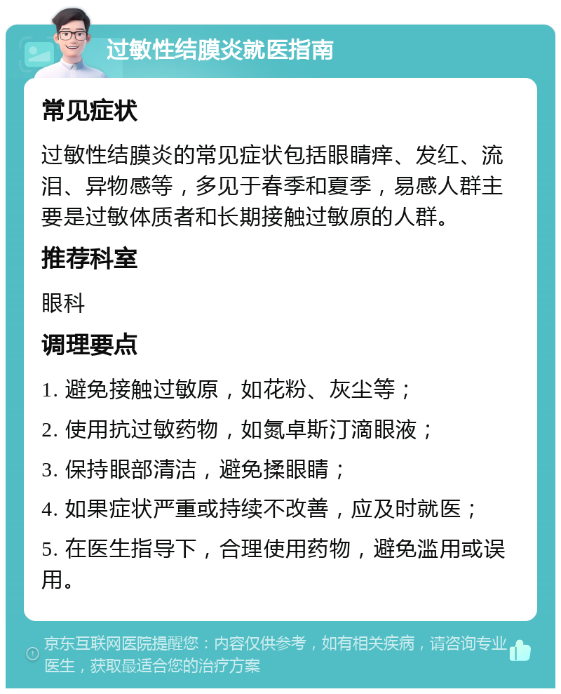 过敏性结膜炎就医指南 常见症状 过敏性结膜炎的常见症状包括眼睛痒、发红、流泪、异物感等，多见于春季和夏季，易感人群主要是过敏体质者和长期接触过敏原的人群。 推荐科室 眼科 调理要点 1. 避免接触过敏原，如花粉、灰尘等； 2. 使用抗过敏药物，如氮卓斯汀滴眼液； 3. 保持眼部清洁，避免揉眼睛； 4. 如果症状严重或持续不改善，应及时就医； 5. 在医生指导下，合理使用药物，避免滥用或误用。