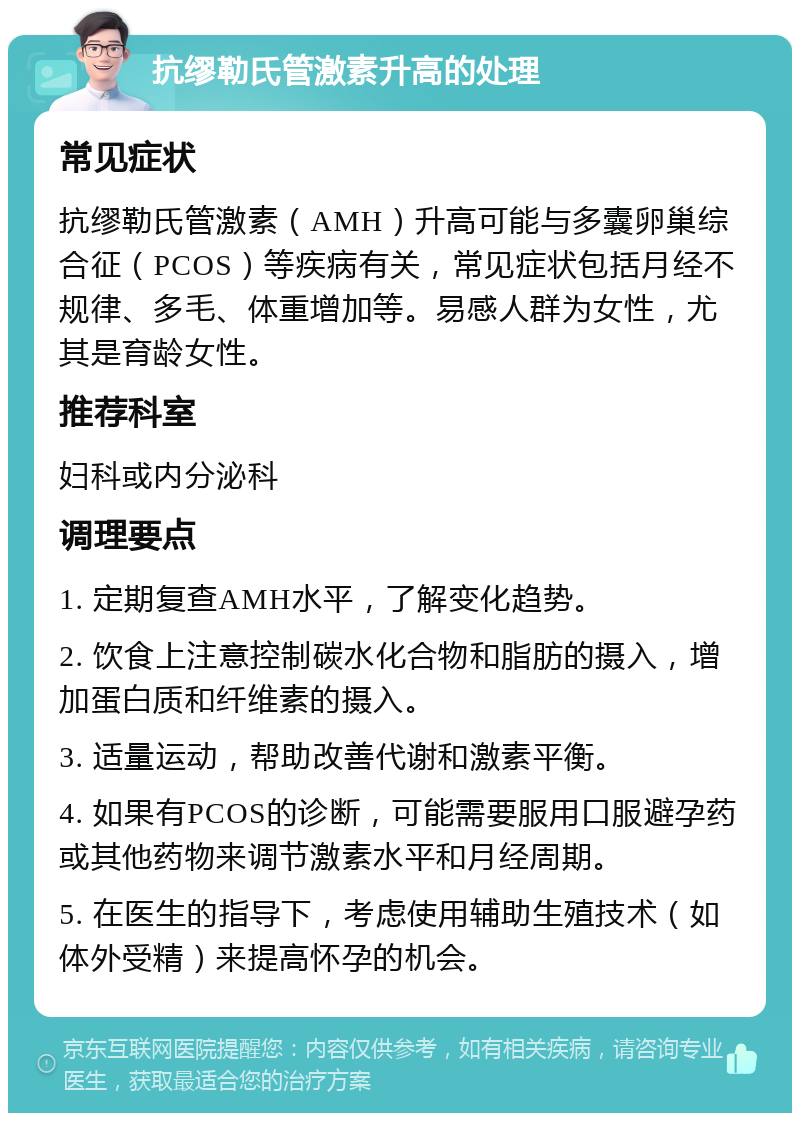 抗缪勒氏管激素升高的处理 常见症状 抗缪勒氏管激素（AMH）升高可能与多囊卵巢综合征（PCOS）等疾病有关，常见症状包括月经不规律、多毛、体重增加等。易感人群为女性，尤其是育龄女性。 推荐科室 妇科或内分泌科 调理要点 1. 定期复查AMH水平，了解变化趋势。 2. 饮食上注意控制碳水化合物和脂肪的摄入，增加蛋白质和纤维素的摄入。 3. 适量运动，帮助改善代谢和激素平衡。 4. 如果有PCOS的诊断，可能需要服用口服避孕药或其他药物来调节激素水平和月经周期。 5. 在医生的指导下，考虑使用辅助生殖技术（如体外受精）来提高怀孕的机会。