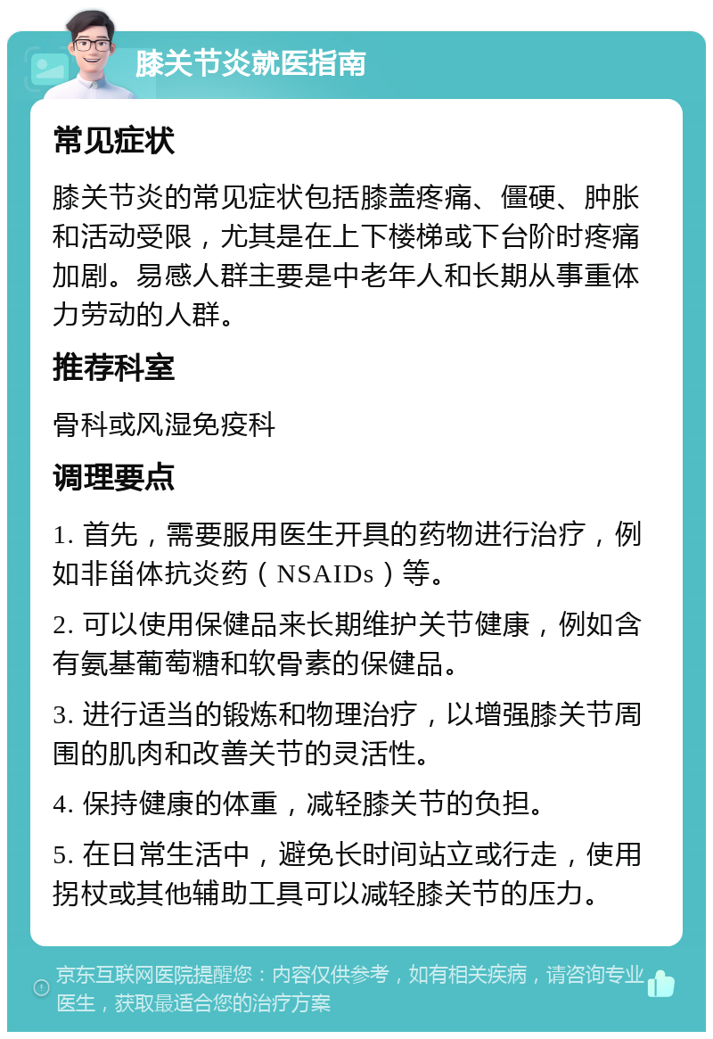 膝关节炎就医指南 常见症状 膝关节炎的常见症状包括膝盖疼痛、僵硬、肿胀和活动受限，尤其是在上下楼梯或下台阶时疼痛加剧。易感人群主要是中老年人和长期从事重体力劳动的人群。 推荐科室 骨科或风湿免疫科 调理要点 1. 首先，需要服用医生开具的药物进行治疗，例如非甾体抗炎药（NSAIDs）等。 2. 可以使用保健品来长期维护关节健康，例如含有氨基葡萄糖和软骨素的保健品。 3. 进行适当的锻炼和物理治疗，以增强膝关节周围的肌肉和改善关节的灵活性。 4. 保持健康的体重，减轻膝关节的负担。 5. 在日常生活中，避免长时间站立或行走，使用拐杖或其他辅助工具可以减轻膝关节的压力。