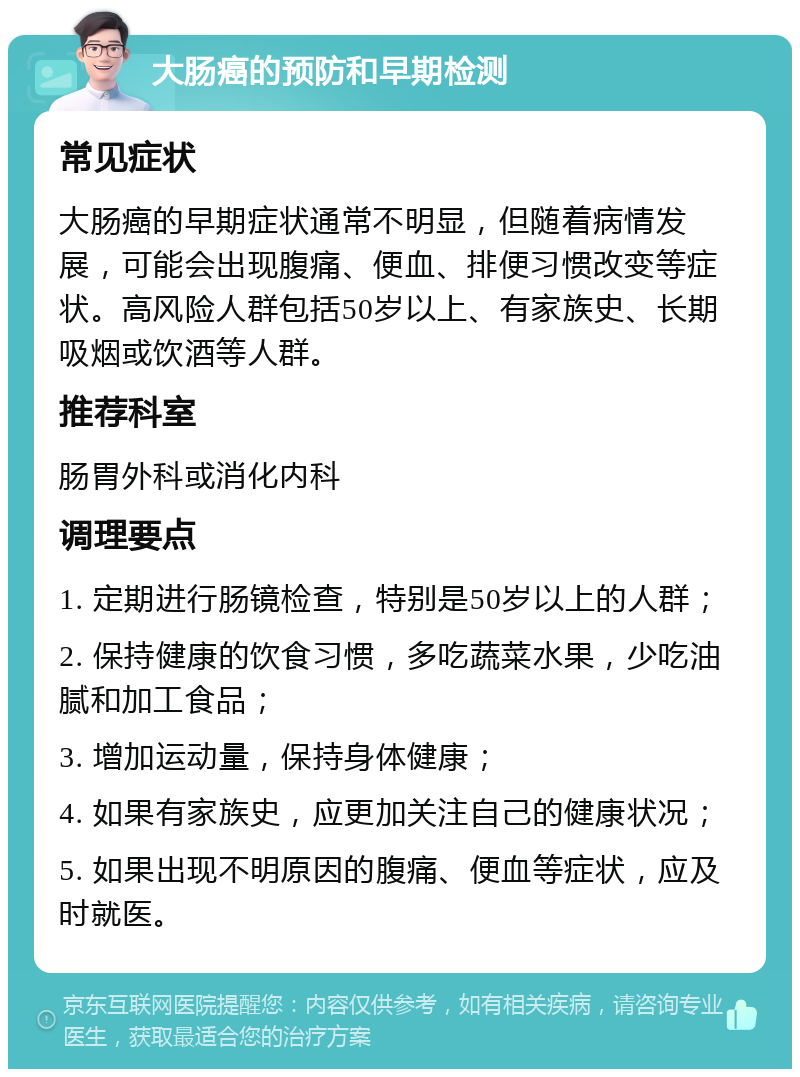 大肠癌的预防和早期检测 常见症状 大肠癌的早期症状通常不明显，但随着病情发展，可能会出现腹痛、便血、排便习惯改变等症状。高风险人群包括50岁以上、有家族史、长期吸烟或饮酒等人群。 推荐科室 肠胃外科或消化内科 调理要点 1. 定期进行肠镜检查，特别是50岁以上的人群； 2. 保持健康的饮食习惯，多吃蔬菜水果，少吃油腻和加工食品； 3. 增加运动量，保持身体健康； 4. 如果有家族史，应更加关注自己的健康状况； 5. 如果出现不明原因的腹痛、便血等症状，应及时就医。