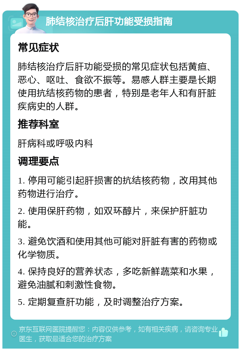 肺结核治疗后肝功能受损指南 常见症状 肺结核治疗后肝功能受损的常见症状包括黄疸、恶心、呕吐、食欲不振等。易感人群主要是长期使用抗结核药物的患者，特别是老年人和有肝脏疾病史的人群。 推荐科室 肝病科或呼吸内科 调理要点 1. 停用可能引起肝损害的抗结核药物，改用其他药物进行治疗。 2. 使用保肝药物，如双环醇片，来保护肝脏功能。 3. 避免饮酒和使用其他可能对肝脏有害的药物或化学物质。 4. 保持良好的营养状态，多吃新鲜蔬菜和水果，避免油腻和刺激性食物。 5. 定期复查肝功能，及时调整治疗方案。