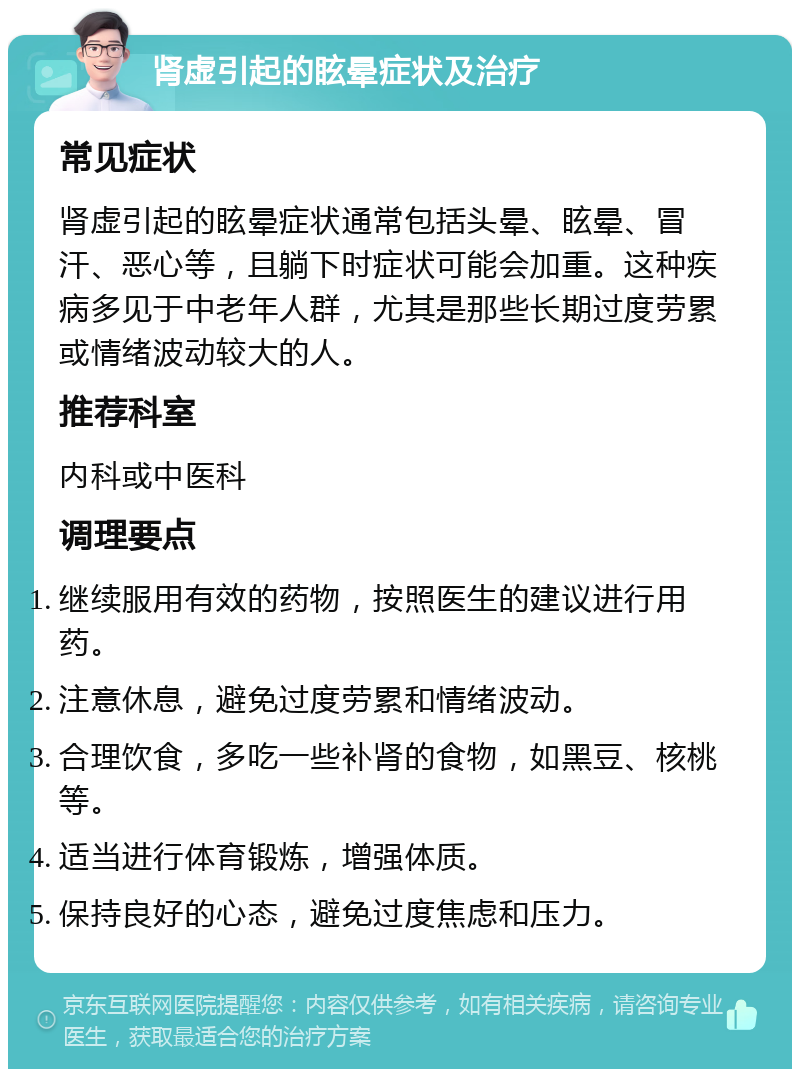 肾虚引起的眩晕症状及治疗 常见症状 肾虚引起的眩晕症状通常包括头晕、眩晕、冒汗、恶心等，且躺下时症状可能会加重。这种疾病多见于中老年人群，尤其是那些长期过度劳累或情绪波动较大的人。 推荐科室 内科或中医科 调理要点 继续服用有效的药物，按照医生的建议进行用药。 注意休息，避免过度劳累和情绪波动。 合理饮食，多吃一些补肾的食物，如黑豆、核桃等。 适当进行体育锻炼，增强体质。 保持良好的心态，避免过度焦虑和压力。