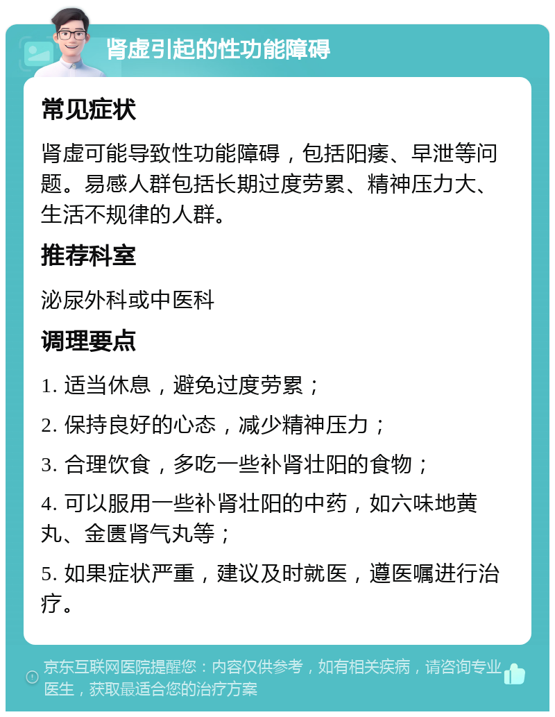 肾虚引起的性功能障碍 常见症状 肾虚可能导致性功能障碍，包括阳痿、早泄等问题。易感人群包括长期过度劳累、精神压力大、生活不规律的人群。 推荐科室 泌尿外科或中医科 调理要点 1. 适当休息，避免过度劳累； 2. 保持良好的心态，减少精神压力； 3. 合理饮食，多吃一些补肾壮阳的食物； 4. 可以服用一些补肾壮阳的中药，如六味地黄丸、金匮肾气丸等； 5. 如果症状严重，建议及时就医，遵医嘱进行治疗。