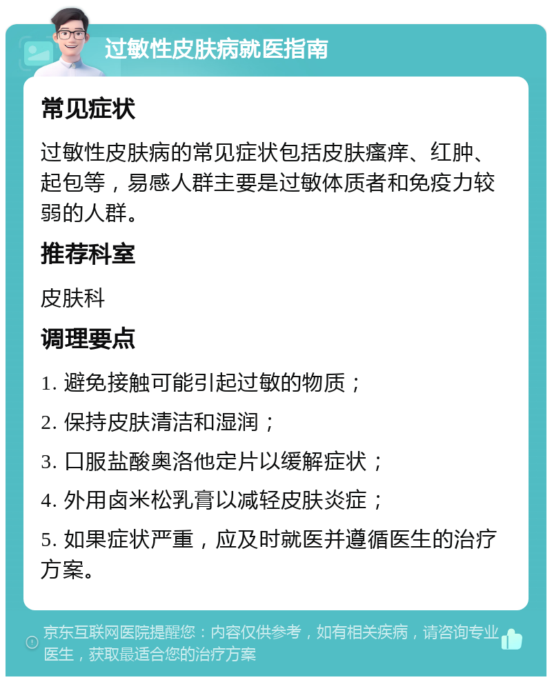 过敏性皮肤病就医指南 常见症状 过敏性皮肤病的常见症状包括皮肤瘙痒、红肿、起包等，易感人群主要是过敏体质者和免疫力较弱的人群。 推荐科室 皮肤科 调理要点 1. 避免接触可能引起过敏的物质； 2. 保持皮肤清洁和湿润； 3. 口服盐酸奥洛他定片以缓解症状； 4. 外用卤米松乳膏以减轻皮肤炎症； 5. 如果症状严重，应及时就医并遵循医生的治疗方案。