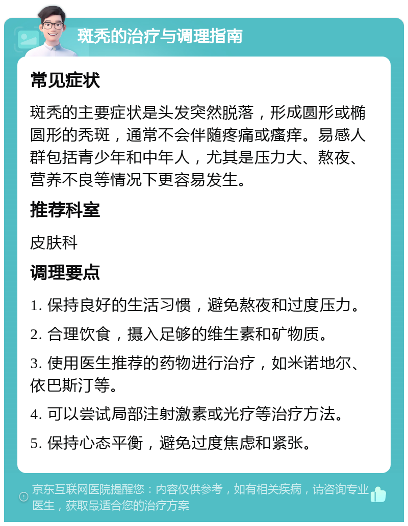 斑秃的治疗与调理指南 常见症状 斑秃的主要症状是头发突然脱落，形成圆形或椭圆形的秃斑，通常不会伴随疼痛或瘙痒。易感人群包括青少年和中年人，尤其是压力大、熬夜、营养不良等情况下更容易发生。 推荐科室 皮肤科 调理要点 1. 保持良好的生活习惯，避免熬夜和过度压力。 2. 合理饮食，摄入足够的维生素和矿物质。 3. 使用医生推荐的药物进行治疗，如米诺地尔、依巴斯汀等。 4. 可以尝试局部注射激素或光疗等治疗方法。 5. 保持心态平衡，避免过度焦虑和紧张。