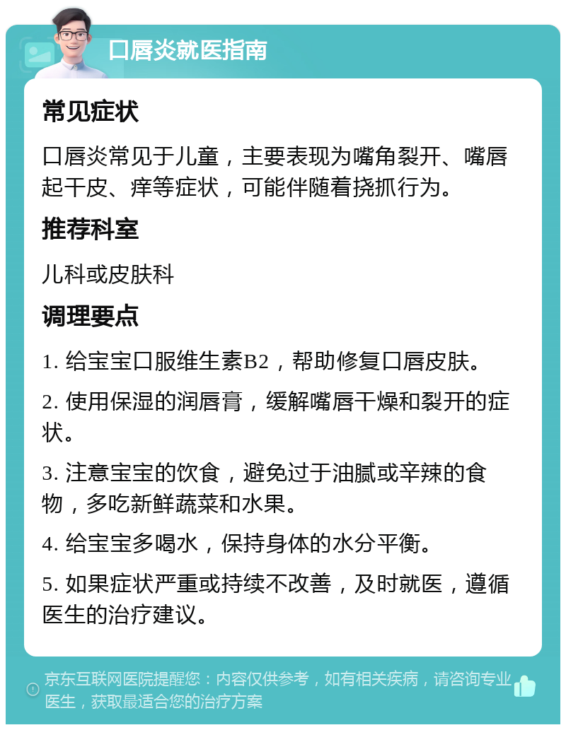 口唇炎就医指南 常见症状 口唇炎常见于儿童，主要表现为嘴角裂开、嘴唇起干皮、痒等症状，可能伴随着挠抓行为。 推荐科室 儿科或皮肤科 调理要点 1. 给宝宝口服维生素B2，帮助修复口唇皮肤。 2. 使用保湿的润唇膏，缓解嘴唇干燥和裂开的症状。 3. 注意宝宝的饮食，避免过于油腻或辛辣的食物，多吃新鲜蔬菜和水果。 4. 给宝宝多喝水，保持身体的水分平衡。 5. 如果症状严重或持续不改善，及时就医，遵循医生的治疗建议。