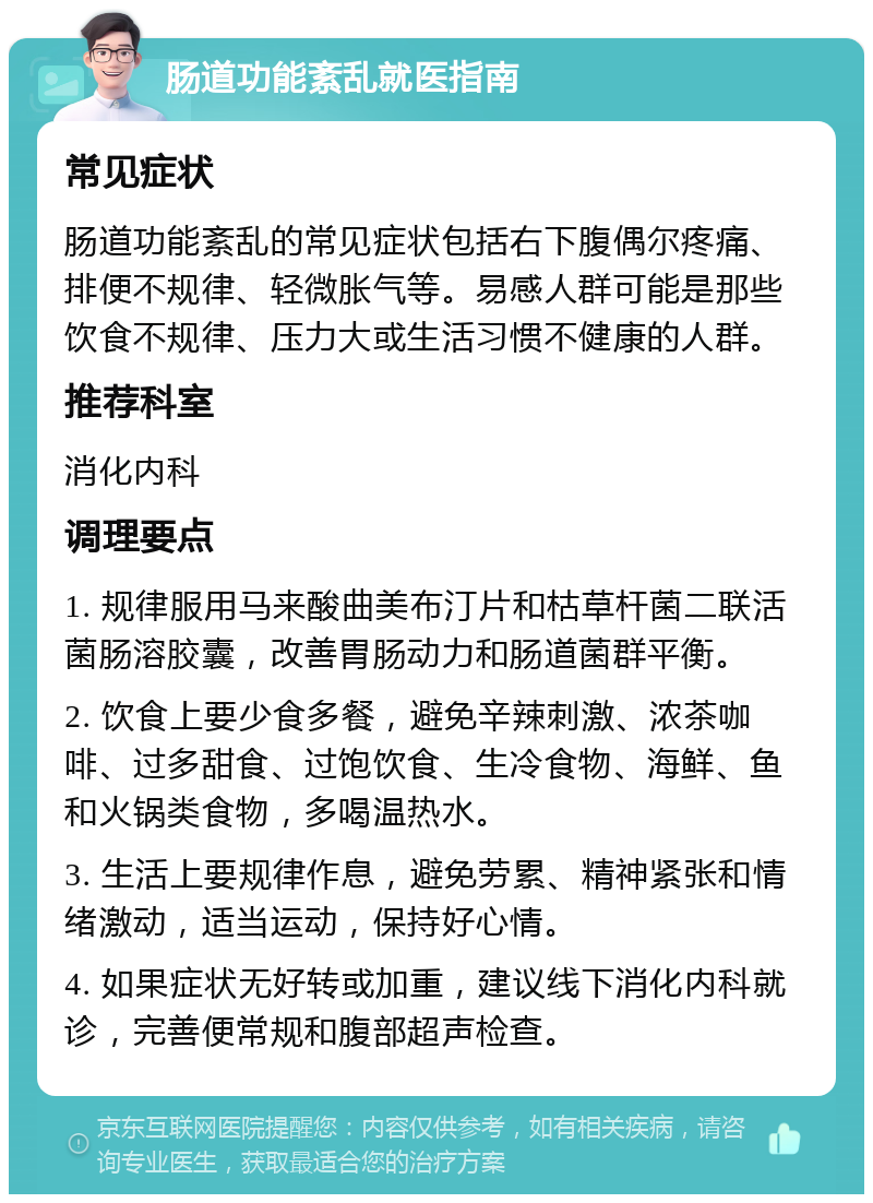 肠道功能紊乱就医指南 常见症状 肠道功能紊乱的常见症状包括右下腹偶尔疼痛、排便不规律、轻微胀气等。易感人群可能是那些饮食不规律、压力大或生活习惯不健康的人群。 推荐科室 消化内科 调理要点 1. 规律服用马来酸曲美布汀片和枯草杆菌二联活菌肠溶胶囊，改善胃肠动力和肠道菌群平衡。 2. 饮食上要少食多餐，避免辛辣刺激、浓茶咖啡、过多甜食、过饱饮食、生冷食物、海鲜、鱼和火锅类食物，多喝温热水。 3. 生活上要规律作息，避免劳累、精神紧张和情绪激动，适当运动，保持好心情。 4. 如果症状无好转或加重，建议线下消化内科就诊，完善便常规和腹部超声检查。