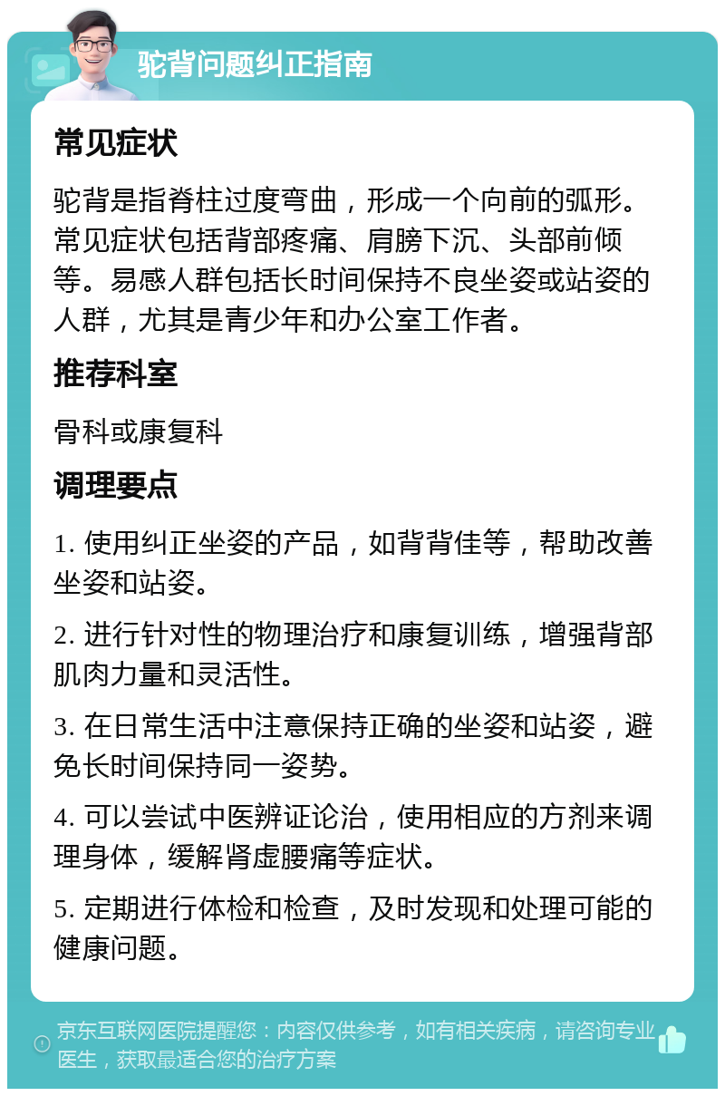 驼背问题纠正指南 常见症状 驼背是指脊柱过度弯曲，形成一个向前的弧形。常见症状包括背部疼痛、肩膀下沉、头部前倾等。易感人群包括长时间保持不良坐姿或站姿的人群，尤其是青少年和办公室工作者。 推荐科室 骨科或康复科 调理要点 1. 使用纠正坐姿的产品，如背背佳等，帮助改善坐姿和站姿。 2. 进行针对性的物理治疗和康复训练，增强背部肌肉力量和灵活性。 3. 在日常生活中注意保持正确的坐姿和站姿，避免长时间保持同一姿势。 4. 可以尝试中医辨证论治，使用相应的方剂来调理身体，缓解肾虚腰痛等症状。 5. 定期进行体检和检查，及时发现和处理可能的健康问题。