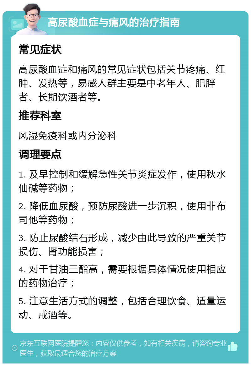 高尿酸血症与痛风的治疗指南 常见症状 高尿酸血症和痛风的常见症状包括关节疼痛、红肿、发热等，易感人群主要是中老年人、肥胖者、长期饮酒者等。 推荐科室 风湿免疫科或内分泌科 调理要点 1. 及早控制和缓解急性关节炎症发作，使用秋水仙碱等药物； 2. 降低血尿酸，预防尿酸进一步沉积，使用非布司他等药物； 3. 防止尿酸结石形成，减少由此导致的严重关节损伤、肾功能损害； 4. 对于甘油三酯高，需要根据具体情况使用相应的药物治疗； 5. 注意生活方式的调整，包括合理饮食、适量运动、戒酒等。