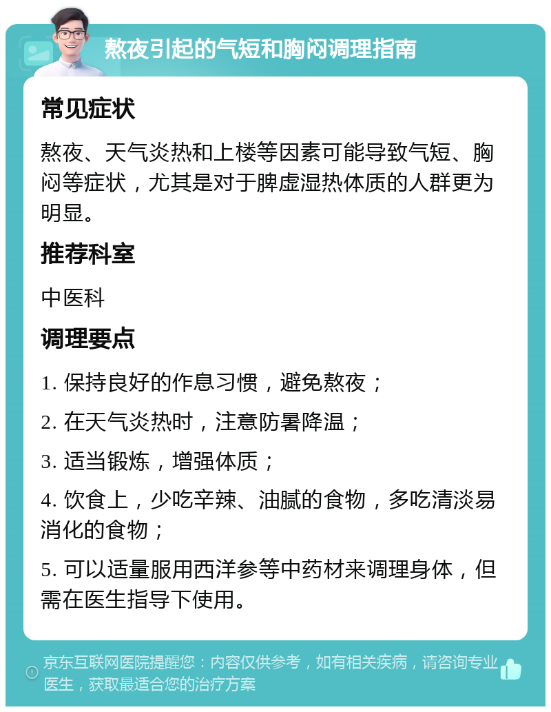 熬夜引起的气短和胸闷调理指南 常见症状 熬夜、天气炎热和上楼等因素可能导致气短、胸闷等症状，尤其是对于脾虚湿热体质的人群更为明显。 推荐科室 中医科 调理要点 1. 保持良好的作息习惯，避免熬夜； 2. 在天气炎热时，注意防暑降温； 3. 适当锻炼，增强体质； 4. 饮食上，少吃辛辣、油腻的食物，多吃清淡易消化的食物； 5. 可以适量服用西洋参等中药材来调理身体，但需在医生指导下使用。