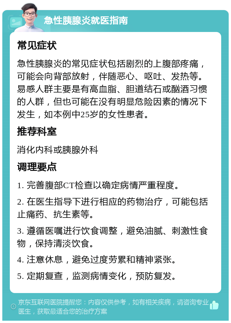 急性胰腺炎就医指南 常见症状 急性胰腺炎的常见症状包括剧烈的上腹部疼痛，可能会向背部放射，伴随恶心、呕吐、发热等。易感人群主要是有高血脂、胆道结石或酗酒习惯的人群，但也可能在没有明显危险因素的情况下发生，如本例中25岁的女性患者。 推荐科室 消化内科或胰腺外科 调理要点 1. 完善腹部CT检查以确定病情严重程度。 2. 在医生指导下进行相应的药物治疗，可能包括止痛药、抗生素等。 3. 遵循医嘱进行饮食调整，避免油腻、刺激性食物，保持清淡饮食。 4. 注意休息，避免过度劳累和精神紧张。 5. 定期复查，监测病情变化，预防复发。