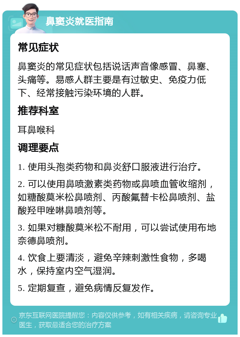 鼻窦炎就医指南 常见症状 鼻窦炎的常见症状包括说话声音像感冒、鼻塞、头痛等。易感人群主要是有过敏史、免疫力低下、经常接触污染环境的人群。 推荐科室 耳鼻喉科 调理要点 1. 使用头孢类药物和鼻炎舒口服液进行治疗。 2. 可以使用鼻喷激素类药物或鼻喷血管收缩剂，如糖酸莫米松鼻喷剂、丙酸氟替卡松鼻喷剂、盐酸羟甲唑啉鼻喷剂等。 3. 如果对糠酸莫米松不耐用，可以尝试使用布地奈德鼻喷剂。 4. 饮食上要清淡，避免辛辣刺激性食物，多喝水，保持室内空气湿润。 5. 定期复查，避免病情反复发作。