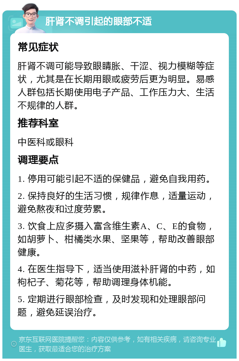 肝肾不调引起的眼部不适 常见症状 肝肾不调可能导致眼睛胀、干涩、视力模糊等症状，尤其是在长期用眼或疲劳后更为明显。易感人群包括长期使用电子产品、工作压力大、生活不规律的人群。 推荐科室 中医科或眼科 调理要点 1. 停用可能引起不适的保健品，避免自我用药。 2. 保持良好的生活习惯，规律作息，适量运动，避免熬夜和过度劳累。 3. 饮食上应多摄入富含维生素A、C、E的食物，如胡萝卜、柑橘类水果、坚果等，帮助改善眼部健康。 4. 在医生指导下，适当使用滋补肝肾的中药，如枸杞子、菊花等，帮助调理身体机能。 5. 定期进行眼部检查，及时发现和处理眼部问题，避免延误治疗。