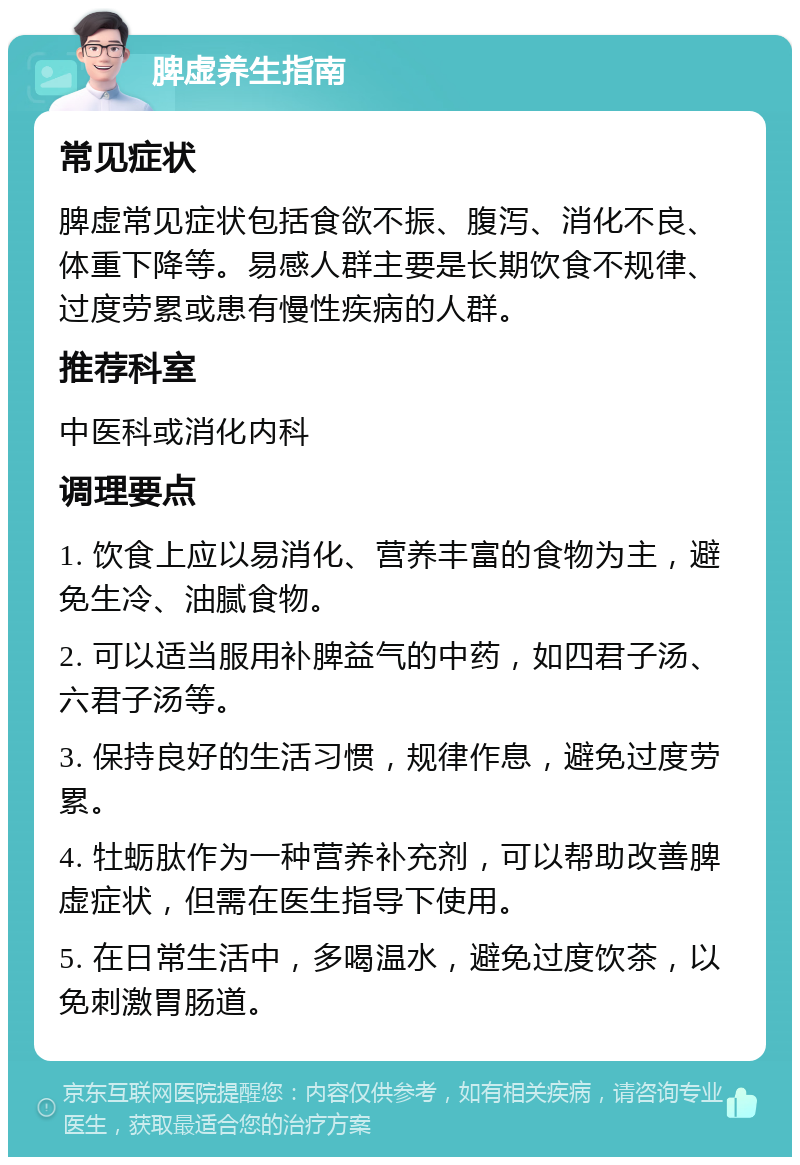 脾虚养生指南 常见症状 脾虚常见症状包括食欲不振、腹泻、消化不良、体重下降等。易感人群主要是长期饮食不规律、过度劳累或患有慢性疾病的人群。 推荐科室 中医科或消化内科 调理要点 1. 饮食上应以易消化、营养丰富的食物为主，避免生冷、油腻食物。 2. 可以适当服用补脾益气的中药，如四君子汤、六君子汤等。 3. 保持良好的生活习惯，规律作息，避免过度劳累。 4. 牡蛎肽作为一种营养补充剂，可以帮助改善脾虚症状，但需在医生指导下使用。 5. 在日常生活中，多喝温水，避免过度饮茶，以免刺激胃肠道。