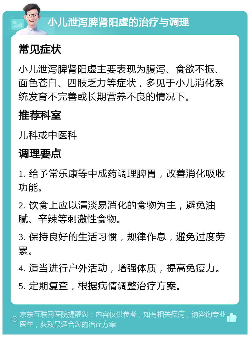 小儿泄泻脾肾阳虚的治疗与调理 常见症状 小儿泄泻脾肾阳虚主要表现为腹泻、食欲不振、面色苍白、四肢乏力等症状，多见于小儿消化系统发育不完善或长期营养不良的情况下。 推荐科室 儿科或中医科 调理要点 1. 给予常乐康等中成药调理脾胃，改善消化吸收功能。 2. 饮食上应以清淡易消化的食物为主，避免油腻、辛辣等刺激性食物。 3. 保持良好的生活习惯，规律作息，避免过度劳累。 4. 适当进行户外活动，增强体质，提高免疫力。 5. 定期复查，根据病情调整治疗方案。