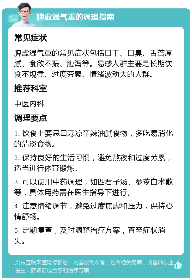 脾虚湿气重的调理指南 常见症状 脾虚湿气重的常见症状包括口干、口臭、舌苔厚腻、食欲不振、腹泻等。易感人群主要是长期饮食不规律、过度劳累、情绪波动大的人群。 推荐科室 中医内科 调理要点 1. 饮食上要忌口寒凉辛辣油腻食物，多吃易消化的清淡食物。 2. 保持良好的生活习惯，避免熬夜和过度劳累，适当进行体育锻炼。 3. 可以使用中药调理，如四君子汤、参苓白术散等，具体用药需在医生指导下进行。 4. 注意情绪调节，避免过度焦虑和压力，保持心情舒畅。 5. 定期复查，及时调整治疗方案，直至症状消失。