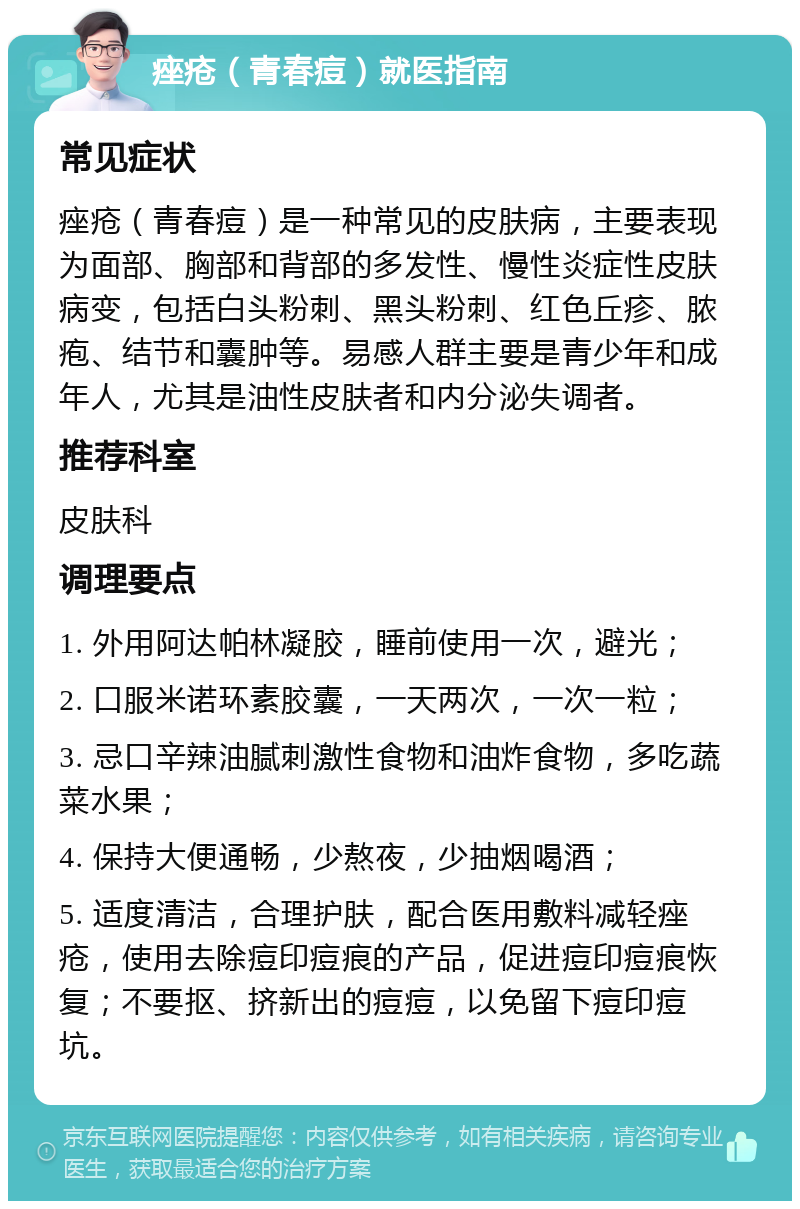 痤疮（青春痘）就医指南 常见症状 痤疮（青春痘）是一种常见的皮肤病，主要表现为面部、胸部和背部的多发性、慢性炎症性皮肤病变，包括白头粉刺、黑头粉刺、红色丘疹、脓疱、结节和囊肿等。易感人群主要是青少年和成年人，尤其是油性皮肤者和内分泌失调者。 推荐科室 皮肤科 调理要点 1. 外用阿达帕林凝胶，睡前使用一次，避光； 2. 口服米诺环素胶囊，一天两次，一次一粒； 3. 忌口辛辣油腻刺激性食物和油炸食物，多吃蔬菜水果； 4. 保持大便通畅，少熬夜，少抽烟喝酒； 5. 适度清洁，合理护肤，配合医用敷料减轻痤疮，使用去除痘印痘痕的产品，促进痘印痘痕恢复；不要抠、挤新出的痘痘，以免留下痘印痘坑。